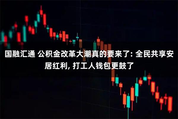 国融汇通 公积金改革大潮真的要来了: 全民共享安居红利, 打工人钱包更鼓了