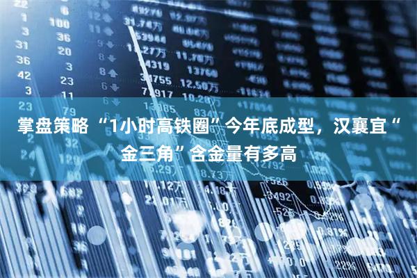 掌盘策略 “1小时高铁圈”今年底成型，汉襄宜“金三角”含金量有多高