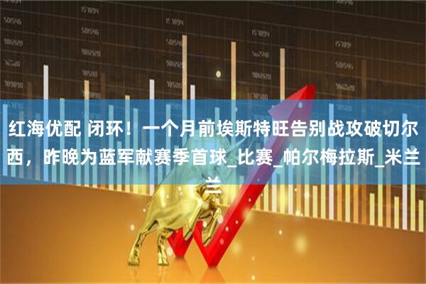 红海优配 闭环！一个月前埃斯特旺告别战攻破切尔西，昨晚为蓝军献赛季首球_比赛_帕尔梅拉斯_米兰