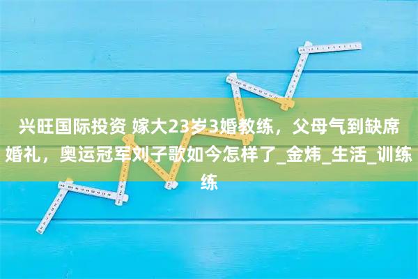 兴旺国际投资 嫁大23岁3婚教练,父母气到缺席婚礼,奥运冠军刘子歌如今怎样了_金炜_生活_训练