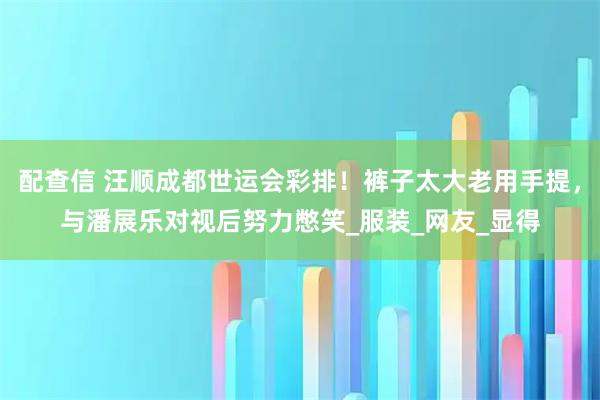 配查信 汪顺成都世运会彩排!裤子太大老用手提,与潘展乐对视后努力憋笑_服装_网友_显得
