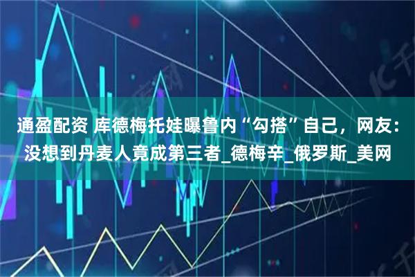 通盈配资 库德梅托娃曝鲁内“勾搭”自己，网友：没想到丹麦人竟成第三者_德梅辛_俄罗斯_美网