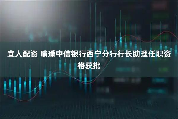宜人配资 喻璠中信银行西宁分行行长助理任职资格获批