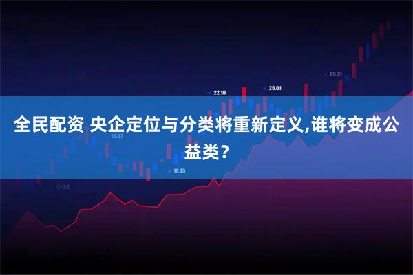 全民配资 央企定位与分类将重新定义,谁将变成公益类？