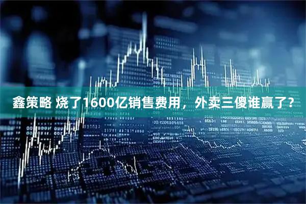 鑫策略 烧了1600亿销售费用,外卖三傻谁赢了?