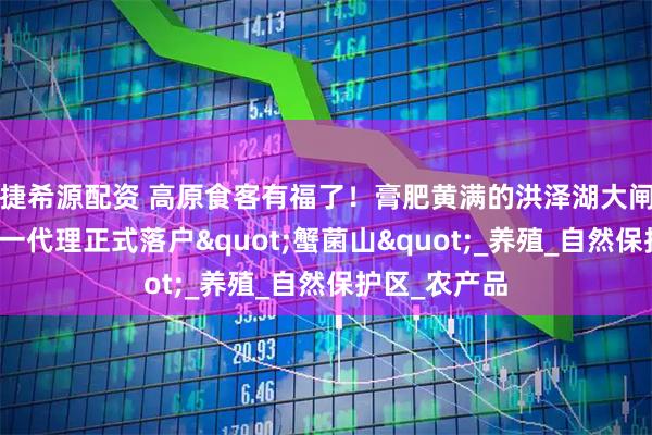 捷希源配资 高原食客有福了！膏肥黄满的洪泽湖大闸蟹，云南唯一代理正式落户"蟹菌山"_养殖_自然保护区_农产品