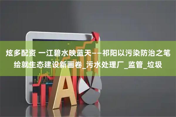 炫多配资 一江碧水映蓝天——祁阳以污染防治之笔绘就生态建设新画卷_污水处理厂_监管_垃圾