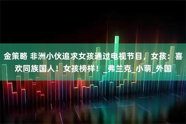 金策略 非洲小伙追求女孩通过电视节目，女孩：喜欢同族国人！女孩榜样！_弗兰克_小萌_外国
