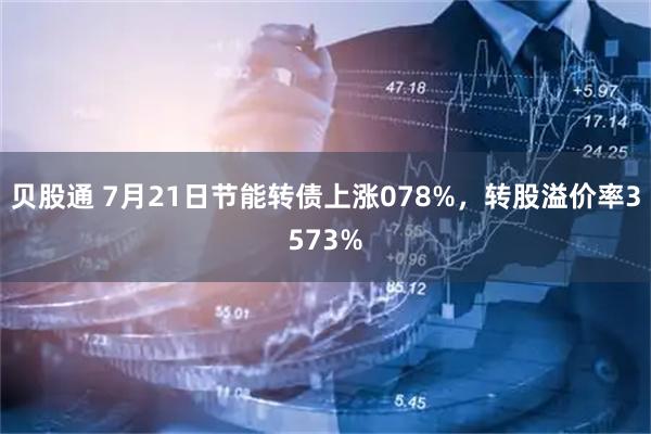 贝股通 7月21日节能转债上涨078%，转股溢价率3573%
