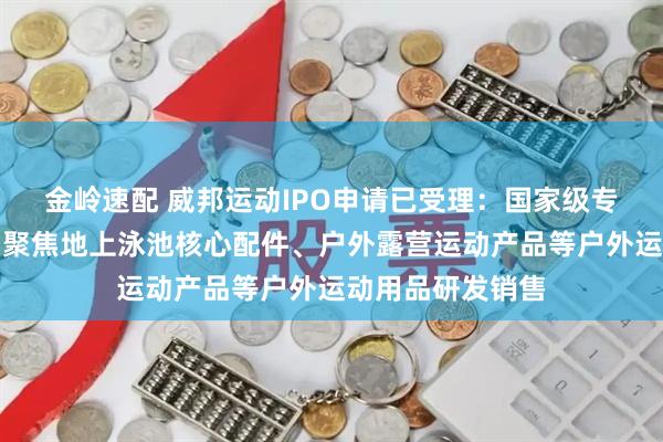 金岭速配 威邦运动IPO申请已受理：国家级专精特新小巨人，聚焦地上泳池核心配件、户外露营运动产品等户外运动用品研发销售