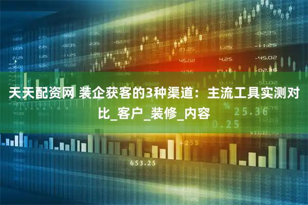天天配资网 装企获客的3种渠道：主流工具实测对比_客户_装修_内容