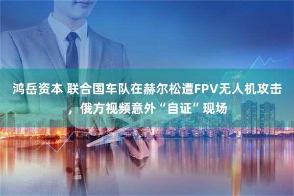 鸿岳资本 联合国车队在赫尔松遭FPV无人机攻击，俄方视频意外“自证”现场