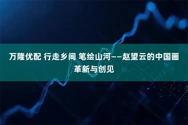 万隆优配 行走乡间 笔绘山河——赵望云的中国画革新与创见