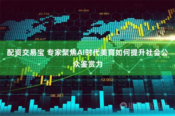 配资交易宝 专家聚焦AI时代美育如何提升社会公众鉴赏力