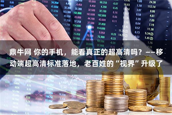 鼎牛网 你的手机，能看真正的超高清吗？——移动端超高清标准落地，老百姓的“视界”升级了