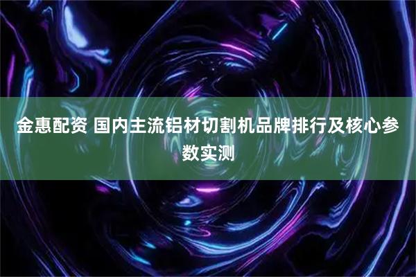 金惠配资 国内主流铝材切割机品牌排行及核心参数实测
