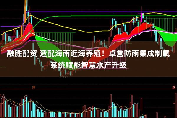 融胜配资 适配海南近海养殖！卓誉防雨集成制氧系统赋能智慧水产升级