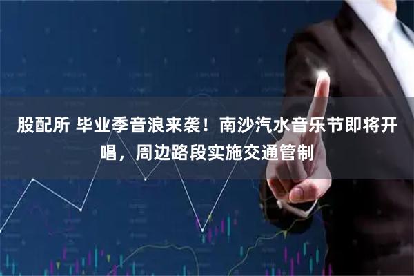 股配所 毕业季音浪来袭！南沙汽水音乐节即将开唱，周边路段实施交通管制