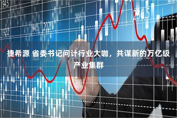 捷希源 省委书记问计行业大咖，共谋新的万亿级产业集群