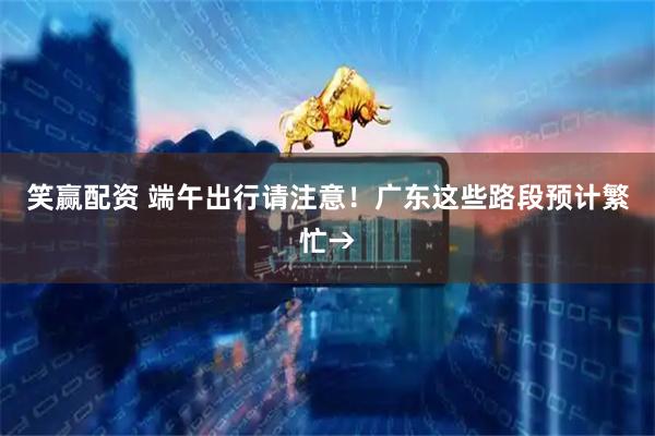 笑赢配资 端午出行请注意！广东这些路段预计繁忙→