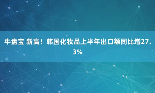 牛盘宝 新高！韩国化妆品上半年出口额同比增27.3%