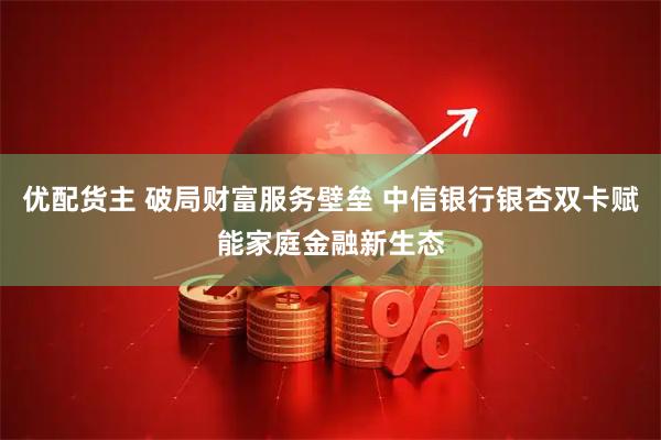 优配货主 破局财富服务壁垒 中信银行银杏双卡赋能家庭金融新生态