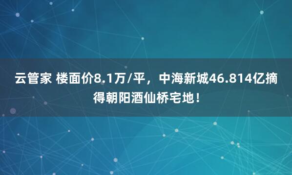 云管家 楼面价8.1万/平，中海新城46.814亿摘得朝阳酒仙桥宅地！