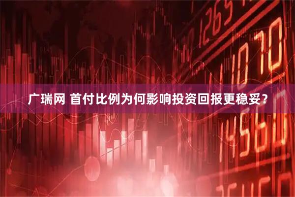广瑞网 首付比例为何影响投资回报更稳妥？
