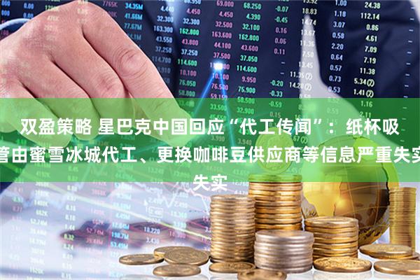 双盈策略 星巴克中国回应“代工传闻”：纸杯吸管由蜜雪冰城代工、更换咖啡豆供应商等信息严重失实