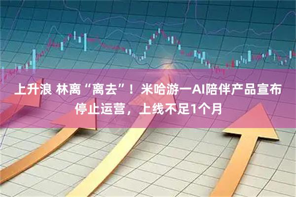 上升浪 林离“离去”！米哈游一AI陪伴产品宣布停止运营，上线不足1个月