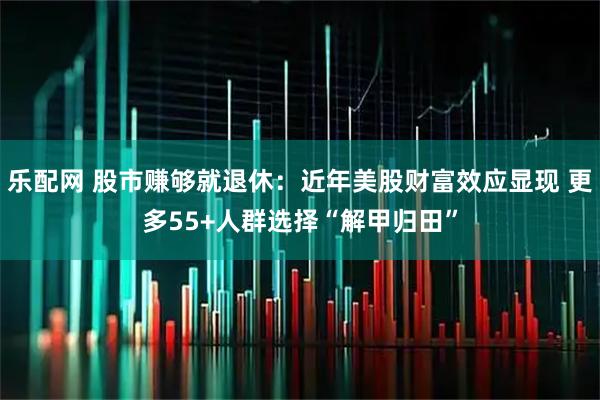 乐配网 股市赚够就退休：近年美股财富效应显现 更多55+人群选择“解甲归田”