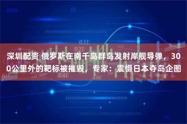 深圳配资 俄罗斯在南千岛群岛发射岸舰导弹，300公里外的靶标被摧毁，专家：震慑日本夺岛企图