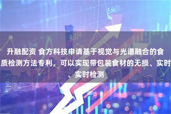 升融配资 食方科技申请基于视觉与光谱融合的食材品质检测方法专利，可以实现带包装食材的无损、实时检测