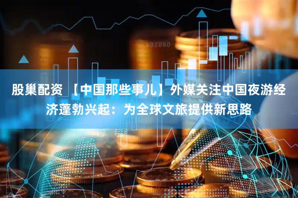股巢配资 【中国那些事儿】外媒关注中国夜游经济蓬勃兴起：为全球文旅提供新思路