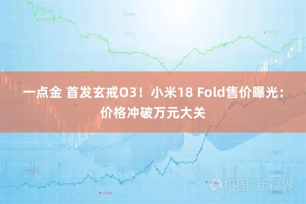 一点金 首发玄戒O3！小米18 Fold售价曝光：价格冲破万元大关